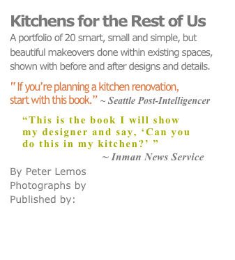 Kitchens for the Rest of Us
A portfolio of 20 smart, small and simple, but
beautiful makeovers done within existing spaces, shown with before and after designs and details.

“ If you’re planning a kitchen renovation, 
start with this book.” ~ Seattle Post-Intelligencer

“This is the book I will show
my designer and say, ‘Can you
do this in my kitchen?’ ” 
                         ~ Inman News Service
By Peter Lemos
Photographs by KEN GUTMAKER
Published by: